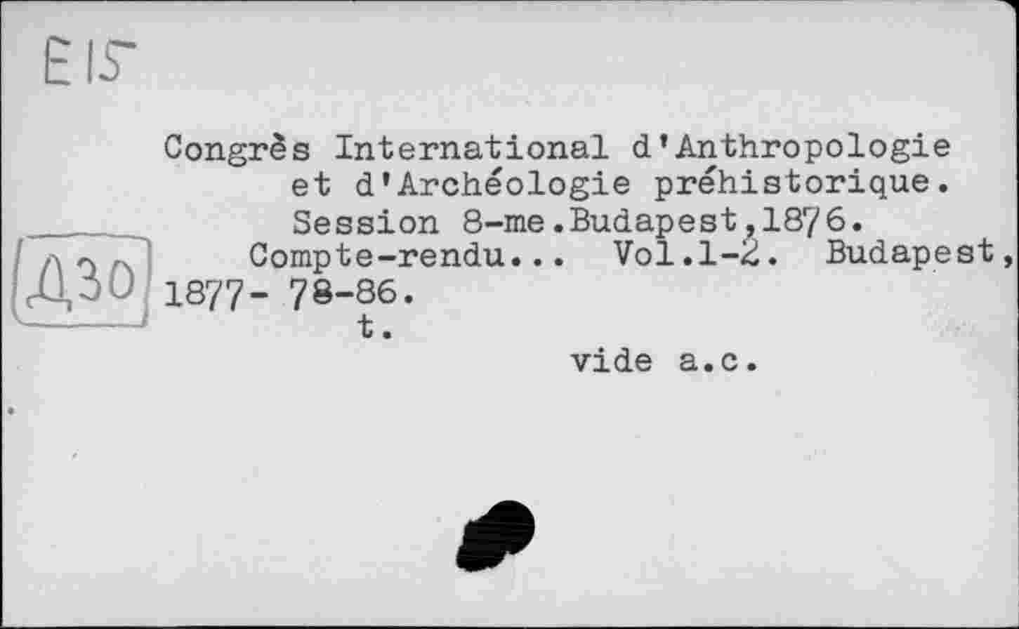 ﻿EIS’
(до!
Congrès International d’Anthropologie et d’Archéologie préhistorique. Session 8-me.Budapest,1876.
Compte-rendu... Vol.1-2. Budapest 1877- 78-86.
t.
vide a.c.